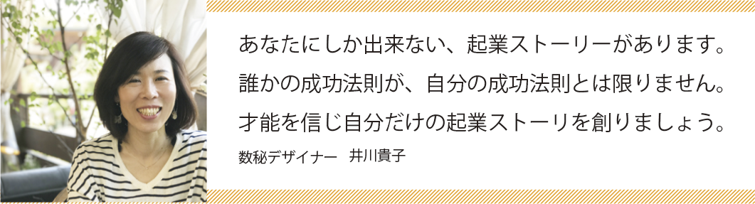 あなたにしか出来ない、起業ストーリーがあります。誰かの成功法則が、自分の成功法則とは限りません。才能を信じ自分だけの起業ストーリーを創りましょう。数秘デザイナー井川貴子